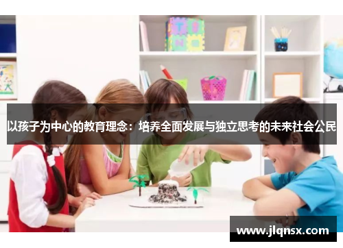 以孩子为中心的教育理念:培养全面发展与独立思考的未来社会公民 以孩子为中心的教育理念:培养全面发展与独立思考的未来社会公民