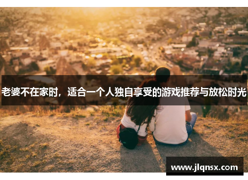 老婆不在家时，适合一个人独自享受的游戏推荐与放松时光